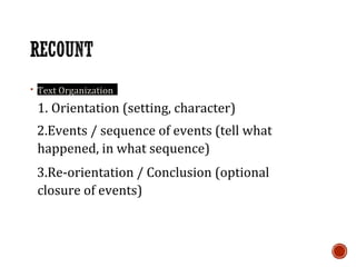 ▪ Text Organization
1. Orientation (setting, character)
2.Events / sequence of events (tell what
happened, in what sequence)
3.Re-orientation / Conclusion (optional
closure of events)
 