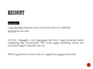Example:
I was driving along the coast road when the car suddenly
lurched to one side.
At first, I thought a tyre had gone but then I saw telegraph poles
collapsing like matchsticks. The rocks came tumbling across the
road and I had to abandon the car.
When I got back to town, well, as I said there wasn’t much left.
 