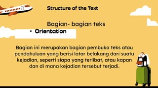 •
Bagian- bagian teks
Bagian ini merupakan bagian pembuka teks atau
pendahuluan yang berisi latar belakang dari suatu
kejadian, seperti siapa yang terlibat, atau kapan
dan di mana kejadian tersebut terjadi.
 