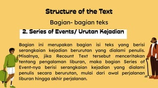 Bagian- bagian teks
Bagian ini merupakan bagian isi teks yang berisi
serangkaian kejadian berurutan yang dialami penulis.
Misalnya, jika Recount Text tersebut menceritakan
tentang pengalaman liburan, maka bagian Series of
Event-nya berisi serangkaian kejadian yang dialami
penulis secara berurutan, mulai dari awal perjalanan
liburan hingga akhir perjalanan.
 
