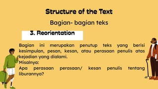 Bagian- bagian teks
Bagian ini merupakan penutup teks yang berisi
kesimpulan, pesan, kesan, atau perasaan penulis atas
kejadian yang dialami.
Misalnya:
Apa perasaan perasaan/ kesan penulis tentang
liburannya?
 
