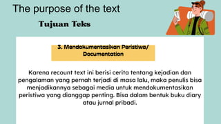 Karena recount text ini berisi cerita tentang kejadian dan
pengalaman yang pernah terjadi di masa lalu, maka penulis bisa
menjadikannya sebagai media untuk mendokumentasikan
peristiwa yang dianggap penting. Bisa dalam bentuk buku diary
atau jurnal pribadi.
The purpose of the text
 