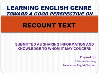 SUBMITTED AS SHARING INFORMATION AND
KNOWLEDGE TO WHOM IT MAY CONCERN
Prepared By:
Adrianus Nabung
Indonesian English Teacher
LEARNING ENGLISH GENRE
TOWARD A GOOD PERSPECTIVE ON
RECOUNT TEXT
 