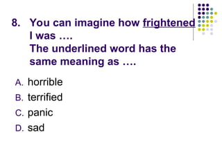 8. You can imagine how frightened
I was ….
The underlined word has the
same meaning as ….
A. horrible
B. terrified
C. panic
D. sad
 
