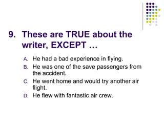 9. These are TRUE about the
writer, EXCEPT …
A. He had a bad experience in flying.
B. He was one of the save passengers from
the accident.
C. He went home and would try another air
flight.
D. He flew with fantastic air crew.
 