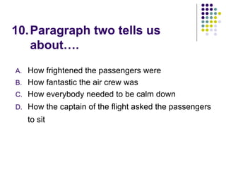 10.Paragraph two tells us
about….
A. How frightened the passengers were
B. How fantastic the air crew was
C. How everybody needed to be calm down
D. How the captain of the flight asked the passengers
to sit
 