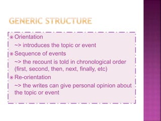  Orientation
~> introduces the topic or event
 Sequence of events
~> the recount is told in chronological order
(first, second, then, next, finally, etc)
 Re-orientation
~> the writes can give personal opinion about
the topic or event
 
