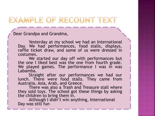 Dear Grandpa and Grandma,
Yesterday at my school we had an International
Day. We had performances, food stalls, displays,
raffle ticket draw, and some of us were dressed in
costumes.
We started our day off with performances but
the one I liked best was the one from fourth grade.
We played games. The performance I was in was
Labamba.
Straight after our performances we had our
lunch. There were food stalls. They came from
Australia, Asia, Arab, and Greece.
There was also a Trash and Treasure stall where
they sold toys. The school got these things by asking
the children to bring them in.
Although I didn’t win anything, International
Day was still fun
 