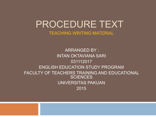 PROCEDURE TEXT
TEACHING WRITING MATERIAL
ARRANGED BY :
INTAN OKTAVIANA SARI
031112017
ENGLISH EDUCATION STUDY PROGRAM
FACULTY OF TEACHERS TRAINING AND EDUCATIONAL
SCIENCES
UNIVERSITAS PAKUAN
2015
 