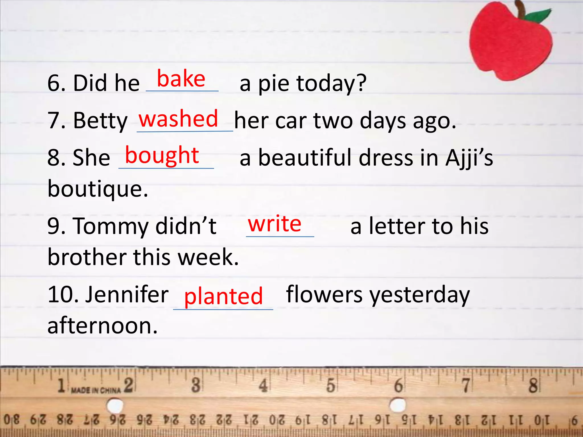 6. Did he bake a pie today?
7. Betty washed her car two days ago.
8. She bought     a beautiful dress in Ajji’s
boutique.
9. Tommy didn’t write        a letter to his
brother this week.
10. Jennifer planted flowers yesterday
afternoon.
 