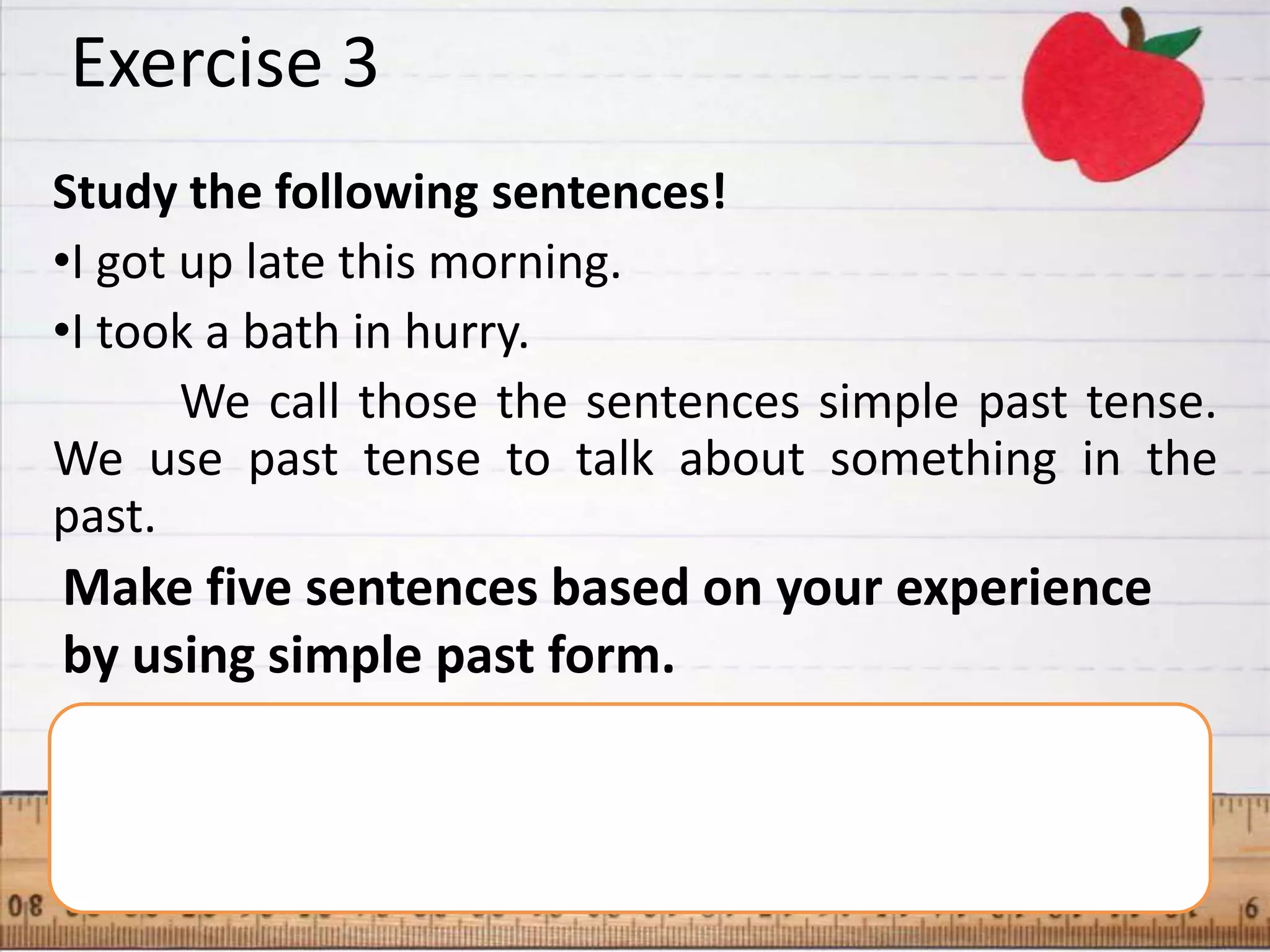 Exercise 3
Study the following sentences!
•I got up late this morning.
•I took a bath in hurry.
       We call those the sentences simple past tense.
We use past tense to talk about something in the
past.
Make five sentences based on your experience
by using simple past form.
 