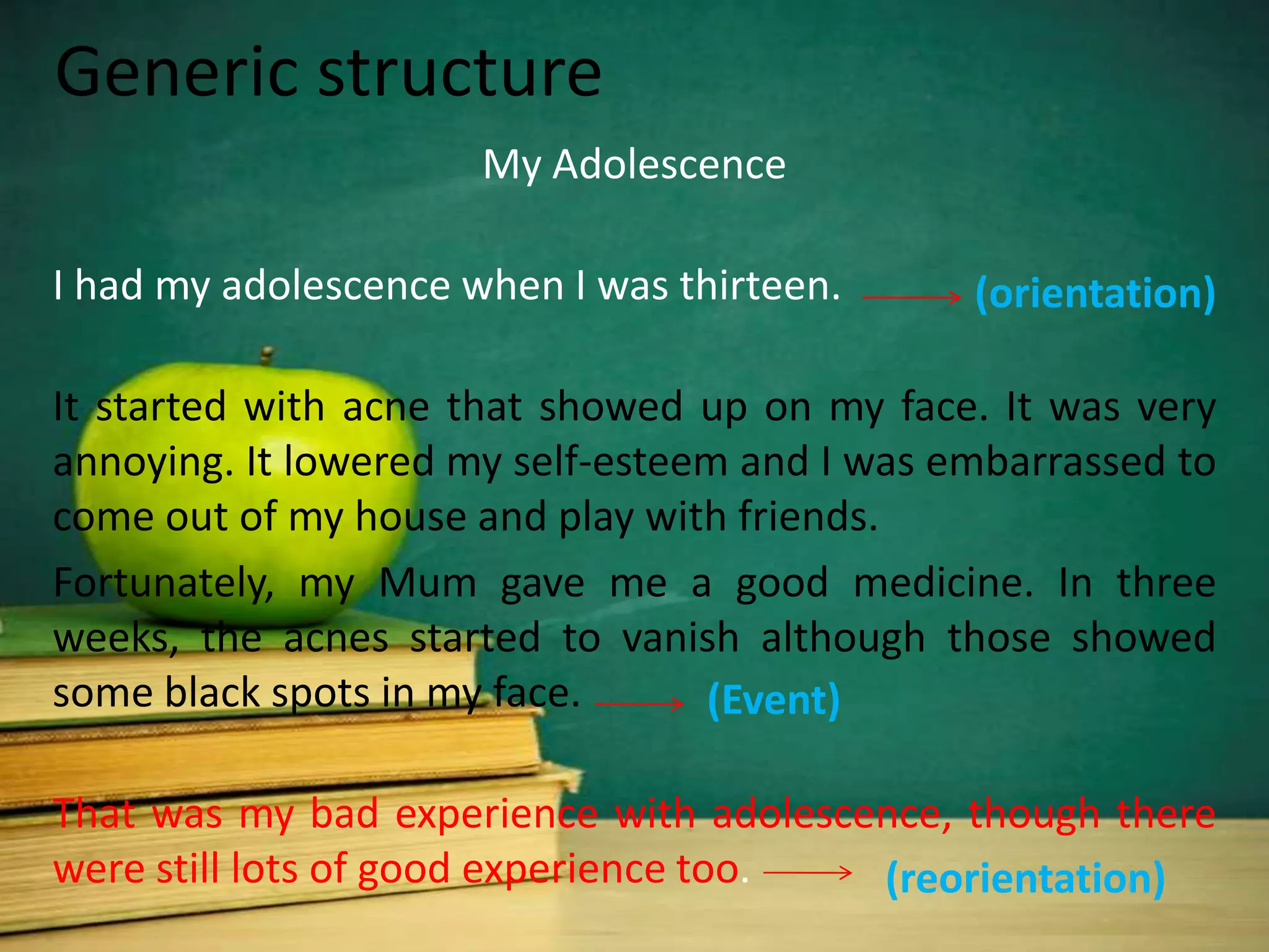Generic structure
                      My Adolescence

I had my adolescence when I was thirteen.      (orientation)

It started with acne that showed up on my face. It was very
annoying. It lowered my self-esteem and I was embarrassed to
come out of my house and play with friends.
Fortunately, my Mum gave me a good medicine. In three
weeks, the acnes started to vanish although those showed
some black spots in my face.      (Event)

That was my bad experience with adolescence, though there
were still lots of good experience too. (reorientation)
 