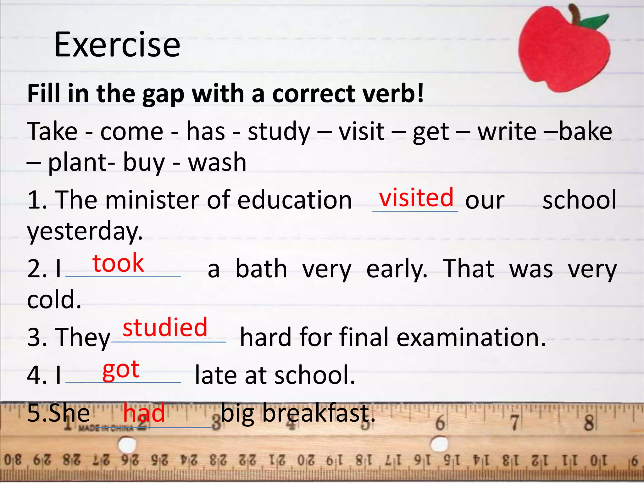 Exercise
Fill in the gap with a correct verb!
Take - come - has - study – visit – get – write –bake
– plant- buy - wash
1. The minister of education visited our school
yesterday.
2. I took        a bath very early. That was very
cold.
3. They studied hard for final examination.
4. I got        late at school.
5.She had          big breakfast.
 