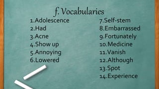f. Vocabularies
1.Adolescence
2.Had
3.Acne
4.Show up
5.Annoying
6.Lowered
7.Self-stem
8.Embarrassed
9.Fortunately
10.Medicine
11.Vanish
12.Although
13.Spot
14.Experience
 