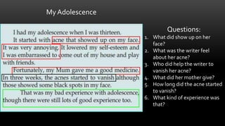 My Adolescence
Questions:
1. What did show up on her
face?
2. What was the writer feel
about her acne?
3. Who did help the writer to
vanish her acne?
4. What did her mother give?
5. How long did the acne started
to vanish?
6. What kind of experience was
that?
 