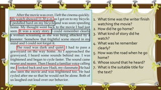 1. What time was the writer finish
watching the movie?
2. How did he go home?
3. What kind of story did he
watch?
4. What was he remember
clearly?
5. How was the road when he go
home?
6. Whose sound that he heard?
7. What is the suitable title for
the text?
 