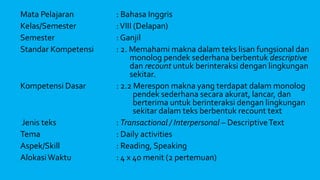Mata Pelajaran : Bahasa Inggris
Kelas/Semester :VIII (Delapan)
Semester : Ganjil
Standar Kompetensi : 2. Memahami makna dalam teks lisan fungsional dan
monolog pendek sederhana berbentuk descriptive
dan recount untuk berinteraksi dengan lingkungan
sekitar.
Kompetensi Dasar : 2.2 Merespon makna yang terdapat dalam monolog
pendek sederhana secara akurat, lancar, dan
berterima untuk berinteraksi dengan lingkungan
sekitar dalam teks berbentuk recount text
Jenis teks : Transactional / Interpersonal – DescriptiveText
Tema : Daily activities
Aspek/Skill : Reading, Speaking
AlokasiWaktu : 4 x 40 menit (2 pertemuan)
 