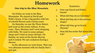 Homework Questions:
1. How was David and Della’s
house?
2. What did they do on Saturday?
3. What did they do in the antique
shops?
4. When did they go to Scenic
Skyway?
5. How did the writer feel about the
trip?
Our trip to the Blue Mountain
On Friday we went to the Blue
Mountains. We stayed at David and
Della’s house. It has a big garden with lots
of colorful flowers and a tennis court.
On Saturday we saw the Three Sisters
and went on the scenic railway. It was
scary. Then, Mummy and I went shopping
with Della. We went to some antique
shops and I tried on some old hats. On
Sunday we went on the Scenic Skyway
and it rocked. We saw cockatoos having a
shower.
In the afternoon we went home. That was
very pleasant moment with my family that I
ever got.
 