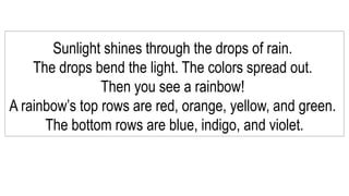 Sunlight shines through the drops of rain.
The drops bend the light. The colors spread out.
Then you see a rainbow!
A rainbow’s top rows are red, orange, yellow, and green.
The bottom rows are blue, indigo, and violet.
 