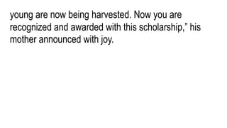 young are now being harvested. Now you are
recognized and awarded with this scholarship,” his
mother announced with joy.
 