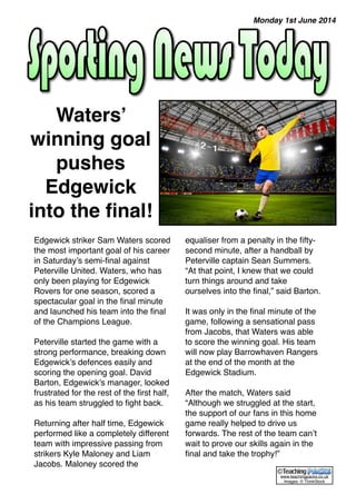 Edgewick striker Sam Waters scored 
the most important goal of his career 
in Saturday’s semi-final against 
Peterville United. Waters, who has 
only been playing for Edgewick 
Rovers for one season, scored a 
spectacular goal in the final minute 
and launched his team into the final 
of the Champions League. 
Peterville started the game with a 
strong performance, breaking down 
Edgewick’s defences easily and 
scoring the opening goal. David 
Barton, Edgewick’s manager, looked 
frustrated for the rest of the first half, 
as his team struggled to fight back. 
Returning after half time, Edgewick 
performed like a completely different 
team with impressive passing from 
strikers Kyle Maloney and Liam 
Jacobs. Maloney scored the 
equaliser from a penalty in the fifty-second 
minute, after a handball by 
Peterville captain Sean Summers. 
“At that point, I knew that we could 
turn things around and take 
ourselves into the final,” said Barton. 
It was only in the final minute of the 
game, following a sensational pass 
from Jacobs, that Waters was able 
to score the winning goal. His team 
will now play Barrowhaven Rangers 
at the end of the month at the 
Edgewick Stadium. 
After the match, Waters said 
“Although we struggled at the start, 
the support of our fans in this home 
game really helped to drive us 
forwards. The rest of the team can’t 
wait to prove our skills again in the 
final and take the trophy!” 
Waters’ 
winning goal 
pushes 
Edgewick 
into the final! 
Monday 1st June 2014 
© 
www.teachingpacks.co.uk 
Images: © ThinkStock 
 