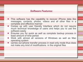 Software Features: This software has the capability to recover iPhone data like messages, contacts, photos, videos and all other files in a complete and effective manner Comes up with user friendly Interface which do not require much technical knowledge of users and helps you to use the software easily Ensures you for quick as well as complete backup process in least amount of time period Work with almost all versions of Windows as well as Mac operating system carries out iphone transfer process in read only mode thus does not make any kind of modifications  in the original files 