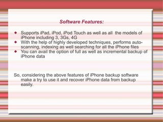 Software Features: Supports iPad, iPod, iPod Touch as well as all  the models of iPhone including 3, 3Gs, 4G With the help of highly developed techniques, performs auto-scanning, indexing as well searching for all the iPhone files You can avail the option of full as well as incremental backup of iPhone data So, considering the above features of iPhone backup software make a try to use it and recover iPhone data from backup easily. 