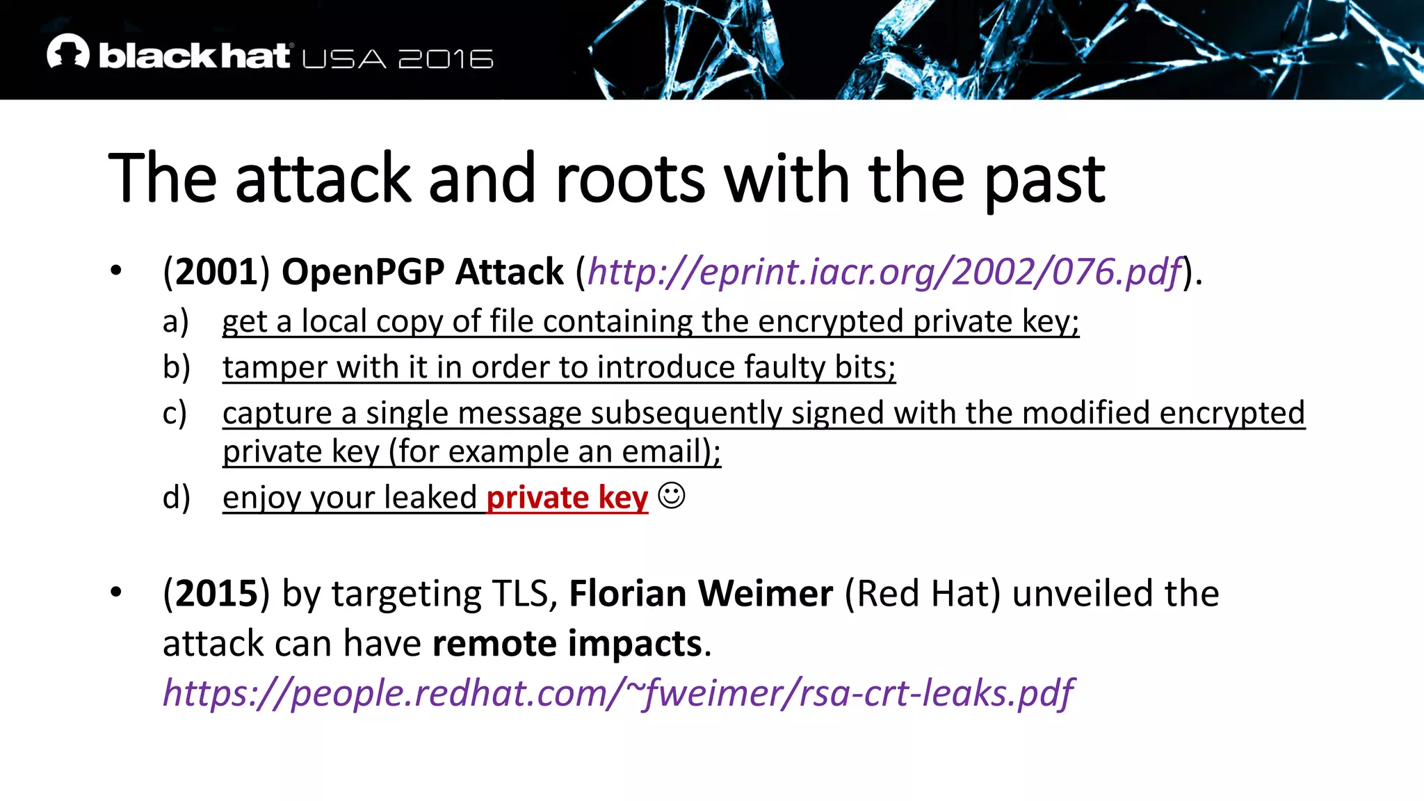 The attack and roots with the past
• (2001) OpenPGP Attack (http://eprint.iacr.org/2002/076.pdf).
a) get a local copy of file containing the encrypted private key;
b) tamper with it in order to introduce faulty bits;
c) capture a single message subsequently signed with the modified encrypted
private key (for example an email);
d) enjoy your leaked private key 
• (2015) by targeting TLS, Florian Weimer (Red Hat) unveiled the
attack can have remote impacts.
https://people.redhat.com/~fweimer/rsa-crt-leaks.pdf
 