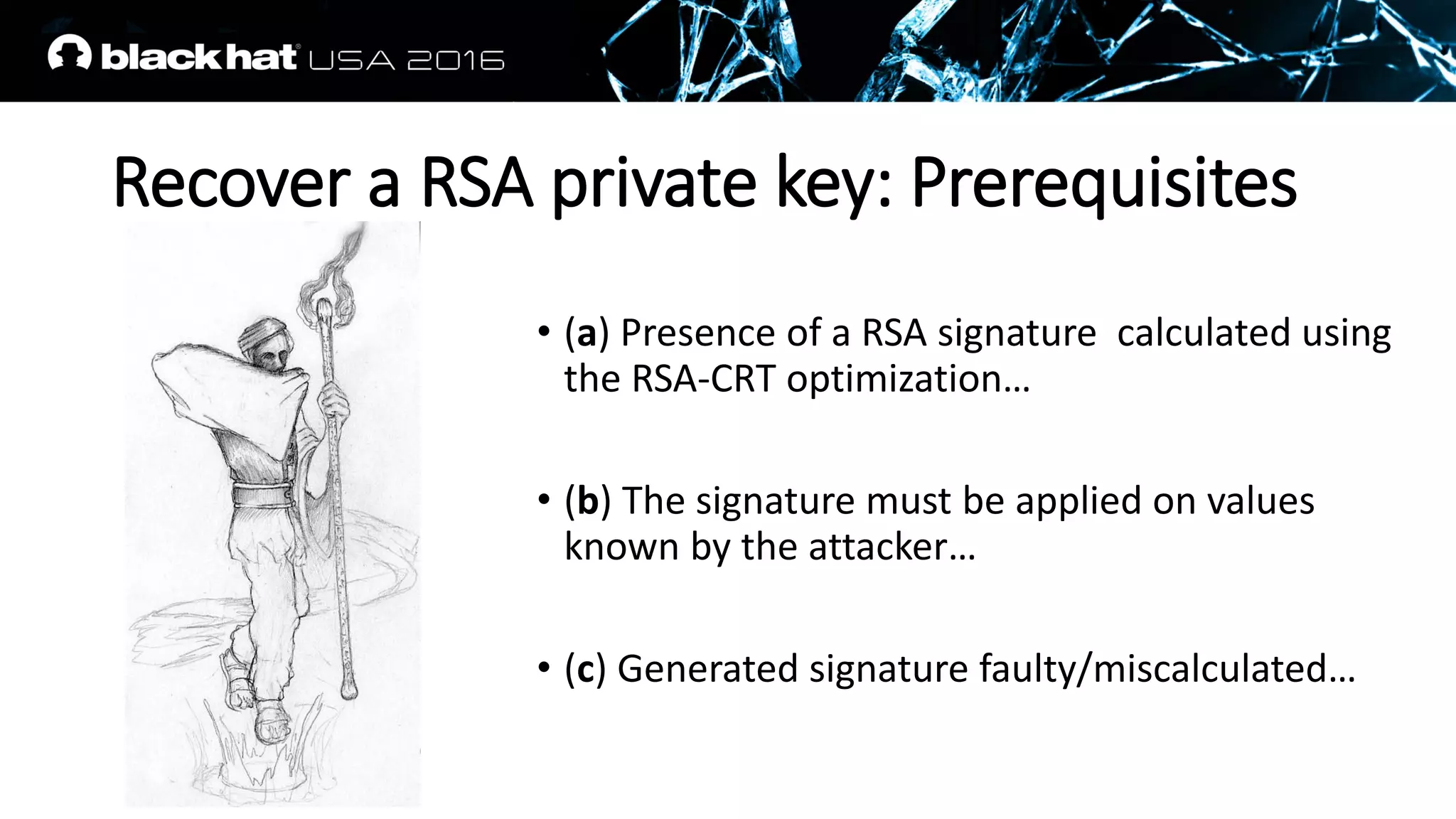 Recover a RSA private key: Prerequisites
• (a) Presence of a RSA signature calculated using
the RSA-CRT optimization…
• (b) The signature must be applied on values
known by the attacker…
• (c) Generated signature faulty/miscalculated…
 