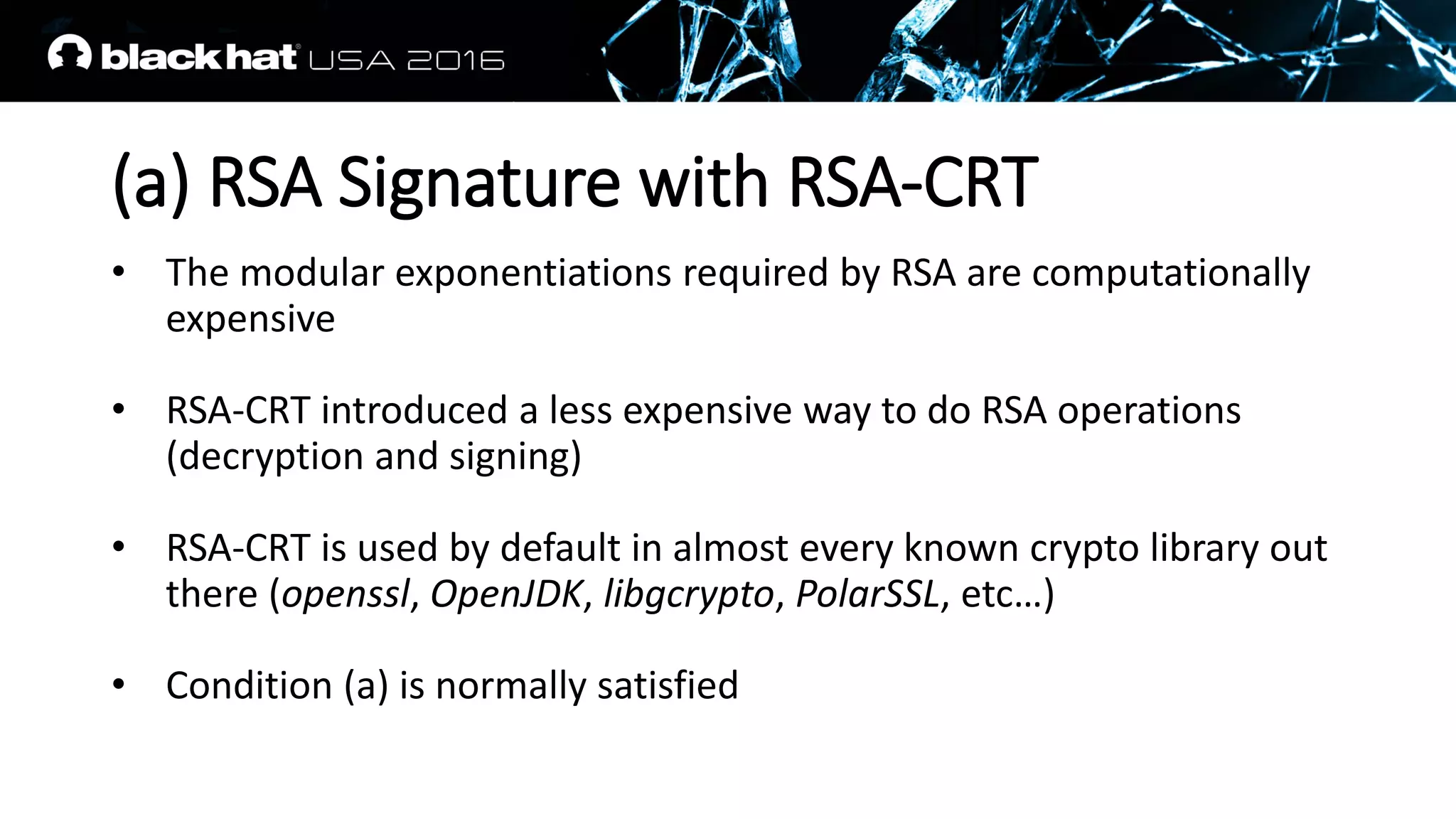 (a) RSA Signature with RSA-CRT
• The modular exponentiations required by RSA are computationally
expensive
• RSA-CRT introduced a less expensive way to do RSA operations
(decryption and signing)
• RSA-CRT is used by default in almost every known crypto library out
there (openssl, OpenJDK, libgcrypto, PolarSSL, etc…)
• Condition (a) is normally satisfied
 