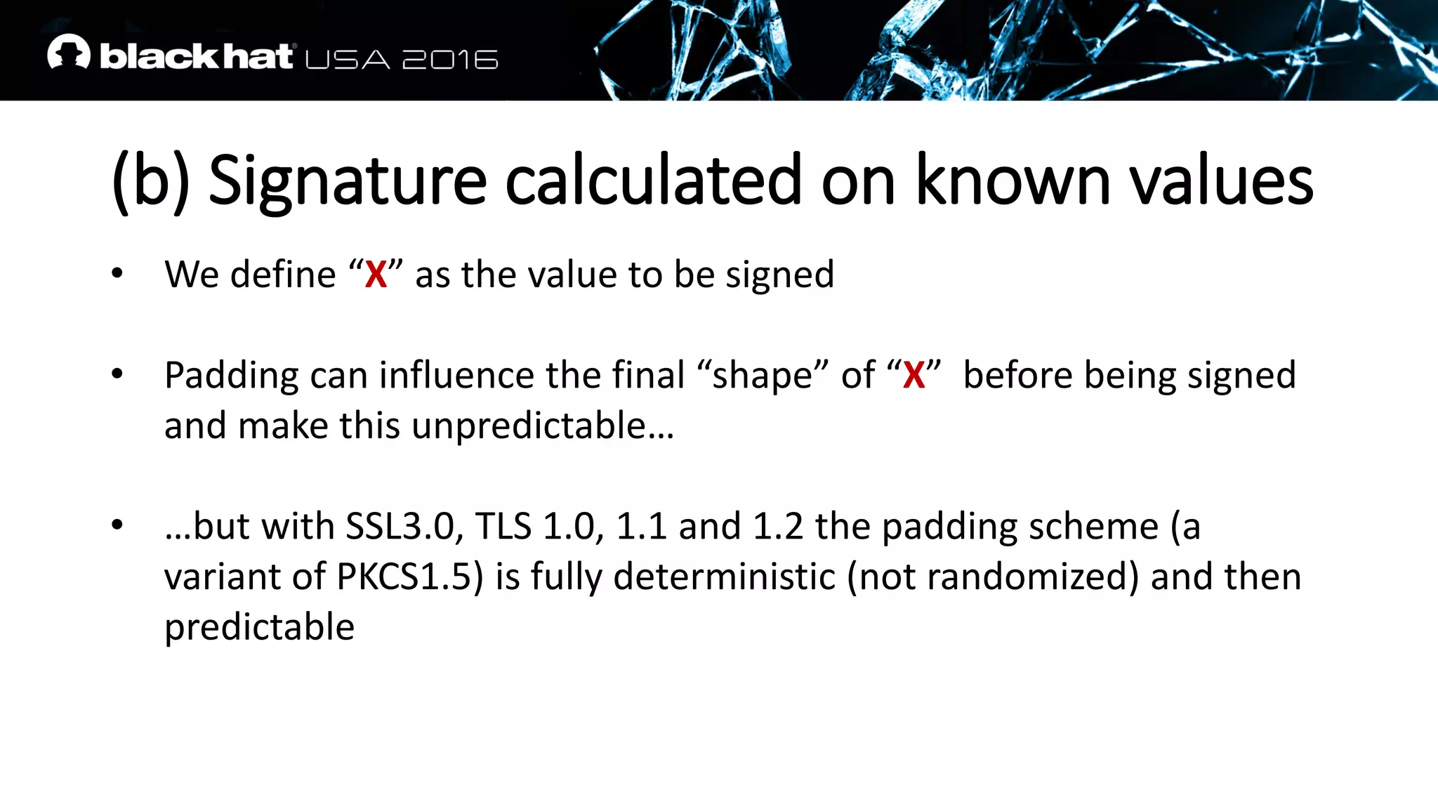 (b) Signature calculated on known values
• We define “X” as the value to be signed
• Padding can influence the final “shape” of “X” before being signed
and make this unpredictable…
• …but with SSL3.0, TLS 1.0, 1.1 and 1.2 the padding scheme (a
variant of PKCS1.5) is fully deterministic (not randomized) and then
predictable
 