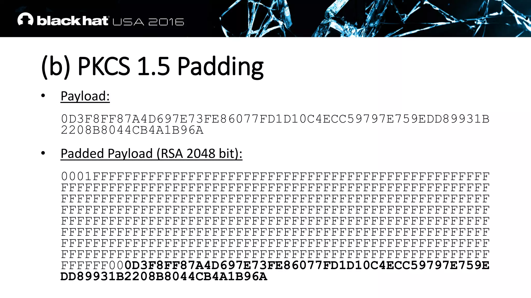 (b) PKCS 1.5 Padding
• Payload:
0D3F8FF87A4D697E73FE86077FD1D10C4ECC59797E759EDD89931B
2208B8044CB4A1B96A
• Padded Payload (RSA 2048 bit):
0001FFFFFFFFFFFFFFFFFFFFFFFFFFFFFFFFFFFFFFFFFFFFFFFFFF
FFFFFFFFFFFFFFFFFFFFFFFFFFFFFFFFFFFFFFFFFFFFFFFFFFFFFF
FFFFFFFFFFFFFFFFFFFFFFFFFFFFFFFFFFFFFFFFFFFFFFFFFFFFFF
FFFFFFFFFFFFFFFFFFFFFFFFFFFFFFFFFFFFFFFFFFFFFFFFFFFFFF
FFFFFFFFFFFFFFFFFFFFFFFFFFFFFFFFFFFFFFFFFFFFFFFFFFFFFF
FFFFFFFFFFFFFFFFFFFFFFFFFFFFFFFFFFFFFFFFFFFFFFFFFFFFFF
FFFFFFFFFFFFFFFFFFFFFFFFFFFFFFFFFFFFFFFFFFFFFFFFFFFFFF
FFFFFFFFFFFFFFFFFFFFFFFFFFFFFFFFFFFFFFFFFFFFFFFFFFFFFF
FFFFFF000D3F8FF87A4D697E73FE86077FD1D10C4ECC59797E759E
DD89931B2208B8044CB4A1B96A
 