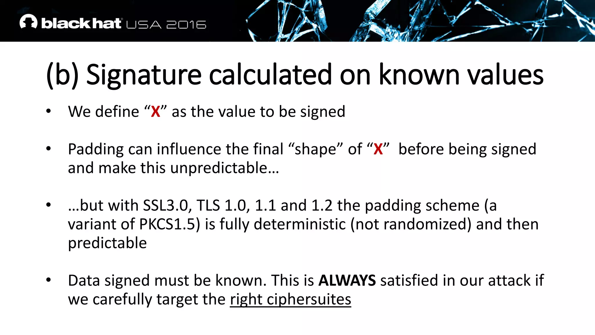 (b) Signature calculated on known values
• We define “X” as the value to be signed
• Padding can influence the final “shape” of “X” before being signed
and make this unpredictable…
• …but with SSL3.0, TLS 1.0, 1.1 and 1.2 the padding scheme (a
variant of PKCS1.5) is fully deterministic (not randomized) and then
predictable
• Data signed must be known. This is ALWAYS satisfied in our attack if
we carefully target the right ciphersuites
 
