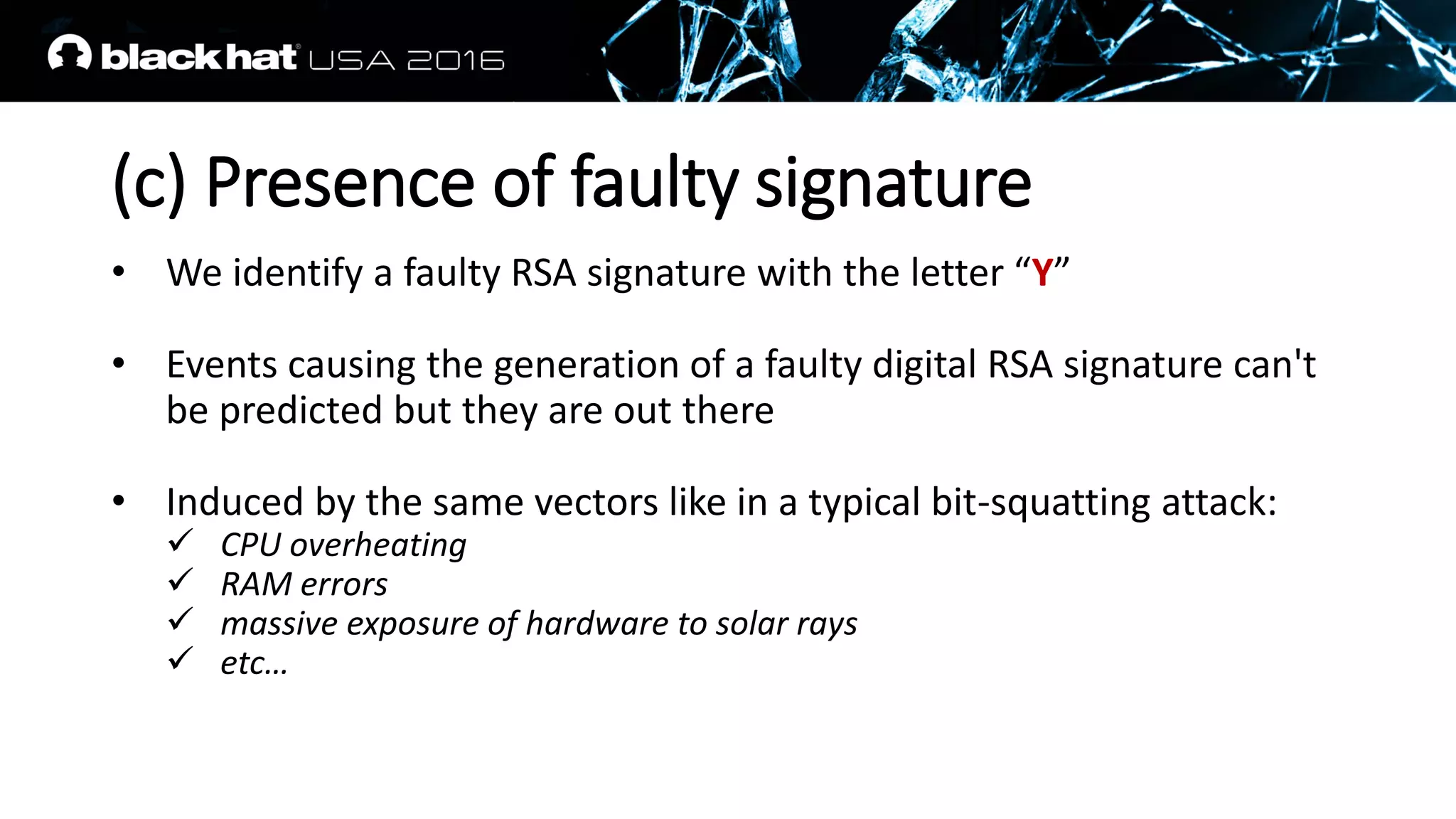 (c) Presence of faulty signature
• We identify a faulty RSA signature with the letter “Y”
• Events causing the generation of a faulty digital RSA signature can't
be predicted but they are out there
• Induced by the same vectors like in a typical bit-squatting attack:
 CPU overheating
 RAM errors
 massive exposure of hardware to solar rays
 etc…
 