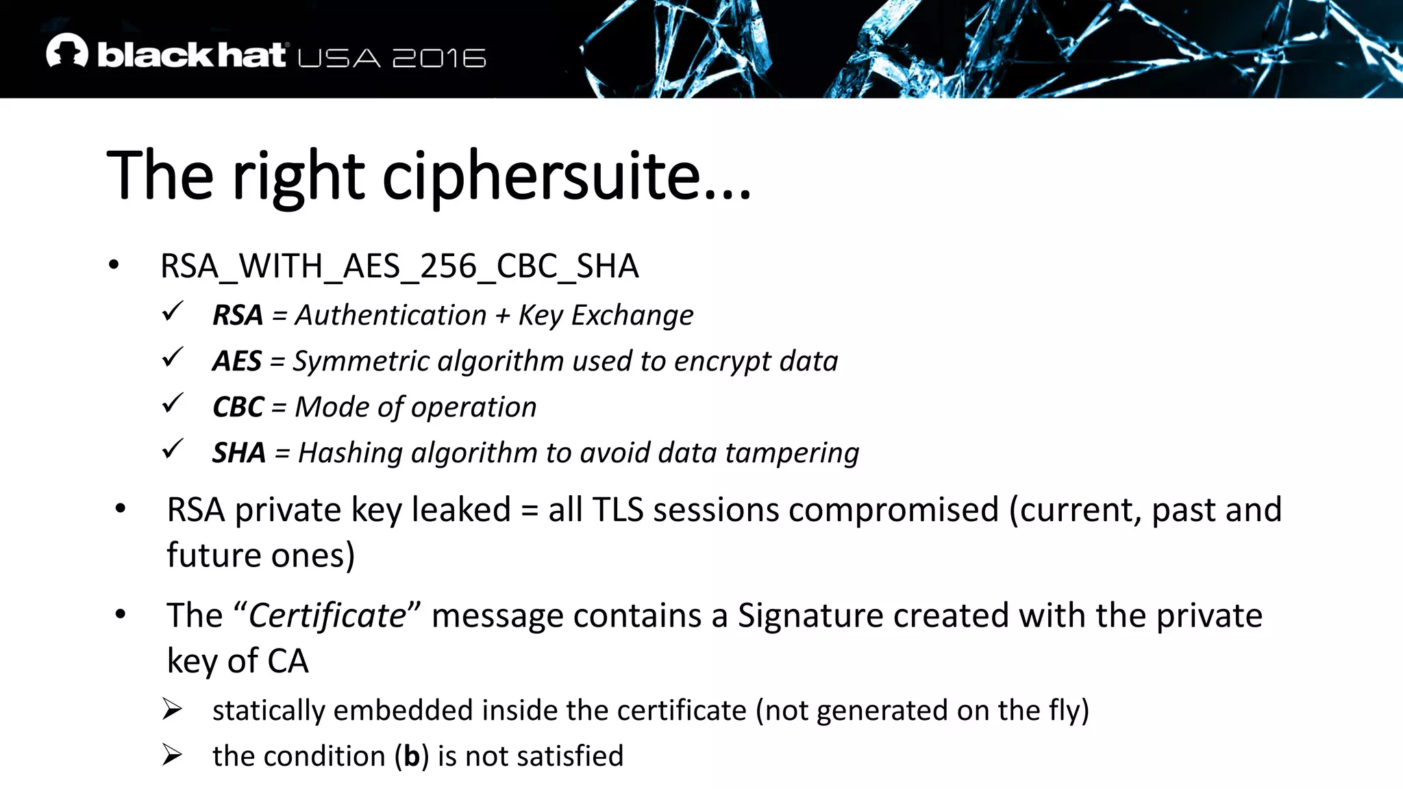 The right ciphersuite...
• RSA_WITH_AES_256_CBC_SHA
 RSA = Authentication + Key Exchange
 AES = Symmetric algorithm used to encrypt data
 CBC = Mode of operation
 SHA = Hashing algorithm to avoid data tampering
• RSA private key leaked = all TLS sessions compromised (current, past and
future ones)
• The “Certificate” message contains a Signature created with the private
key of CA
 statically embedded inside the certificate (not generated on the fly)
 the condition (b) is not satisfied
 