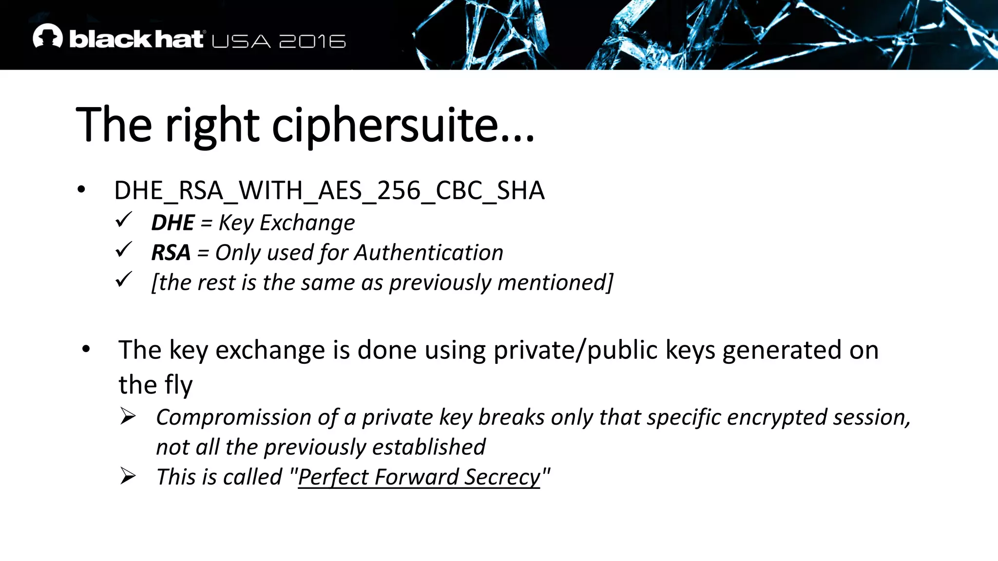 The right ciphersuite...
• DHE_RSA_WITH_AES_256_CBC_SHA
 DHE = Key Exchange
 RSA = Only used for Authentication
 [the rest is the same as previously mentioned]
• The key exchange is done using private/public keys generated on
the fly
 Compromission of a private key breaks only that specific encrypted session,
not all the previously established
 This is called "Perfect Forward Secrecy"
 
