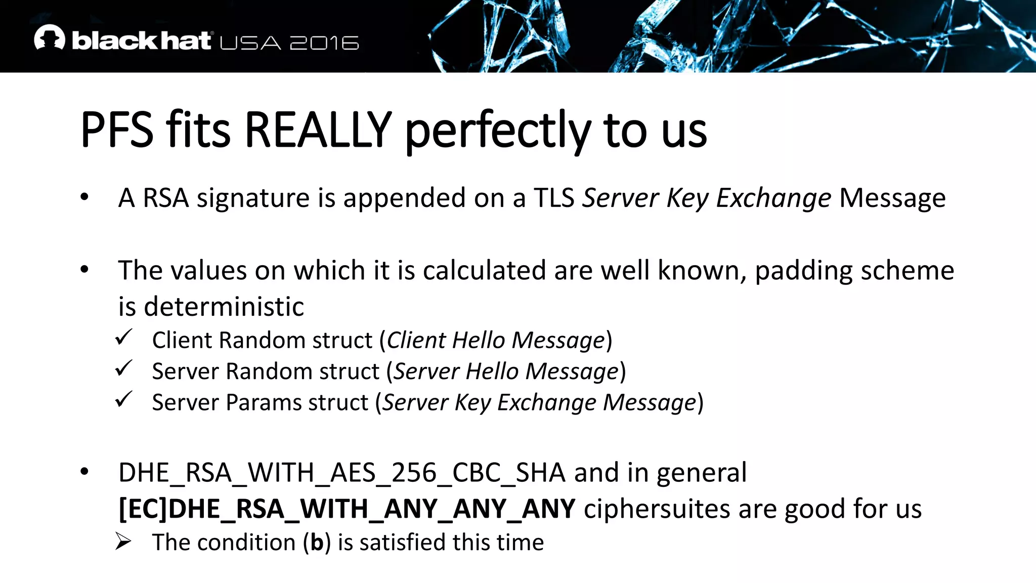 PFS fits REALLY perfectly to us
• A RSA signature is appended on a TLS Server Key Exchange Message
• The values on which it is calculated are well known, padding scheme
is deterministic
 Client Random struct (Client Hello Message)
 Server Random struct (Server Hello Message)
 Server Params struct (Server Key Exchange Message)
• DHE_RSA_WITH_AES_256_CBC_SHA and in general
[EC]DHE_RSA_WITH_ANY_ANY_ANY ciphersuites are good for us
 The condition (b) is satisfied this time
 
