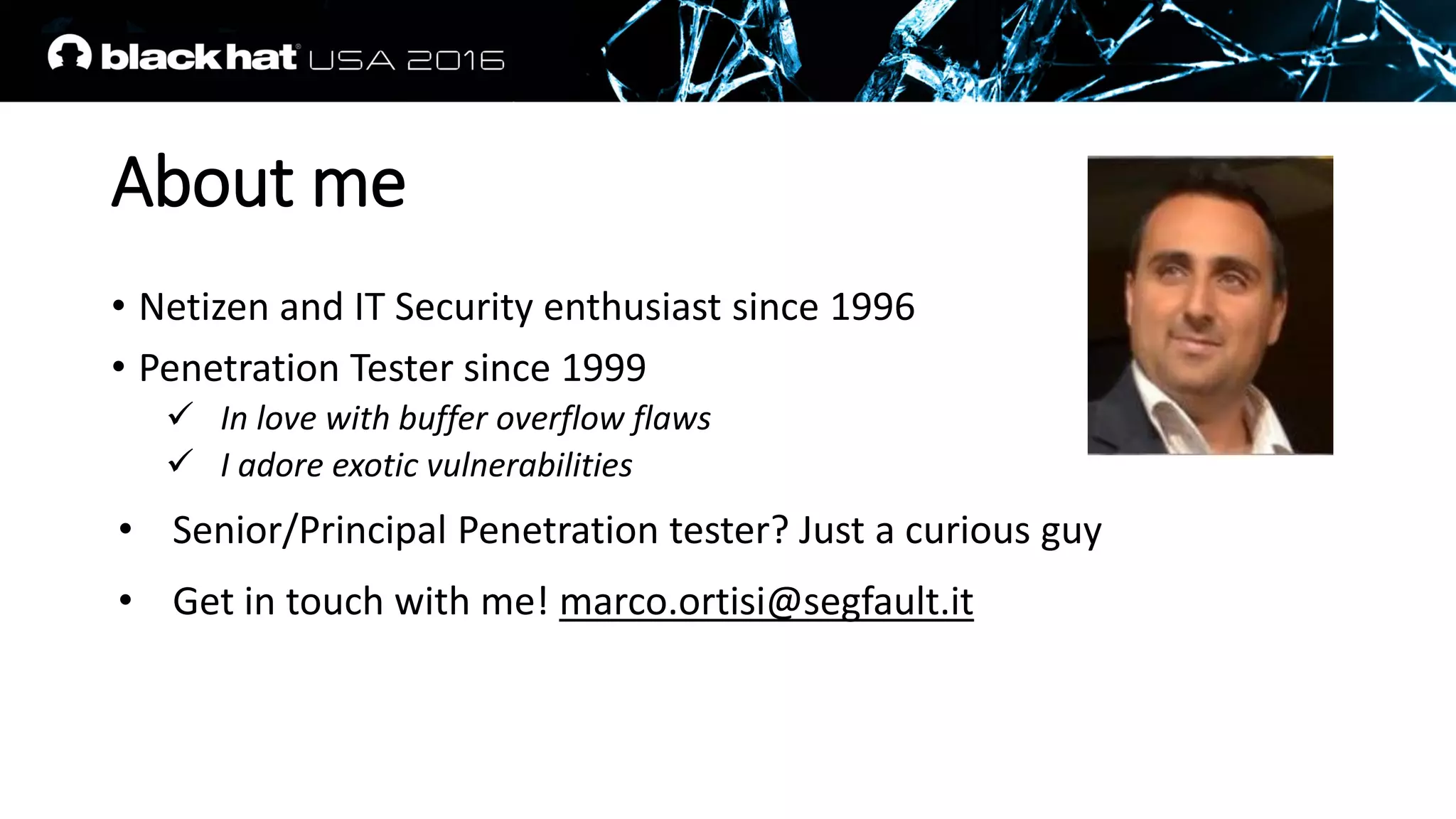 About me
• Netizen and IT Security enthusiast since 1996
• Penetration Tester since 1999
 In love with buffer overflow flaws
 I adore exotic vulnerabilities
• Senior/Principal Penetration tester? Just a curious guy
• Get in touch with me! marco.ortisi@segfault.it
 