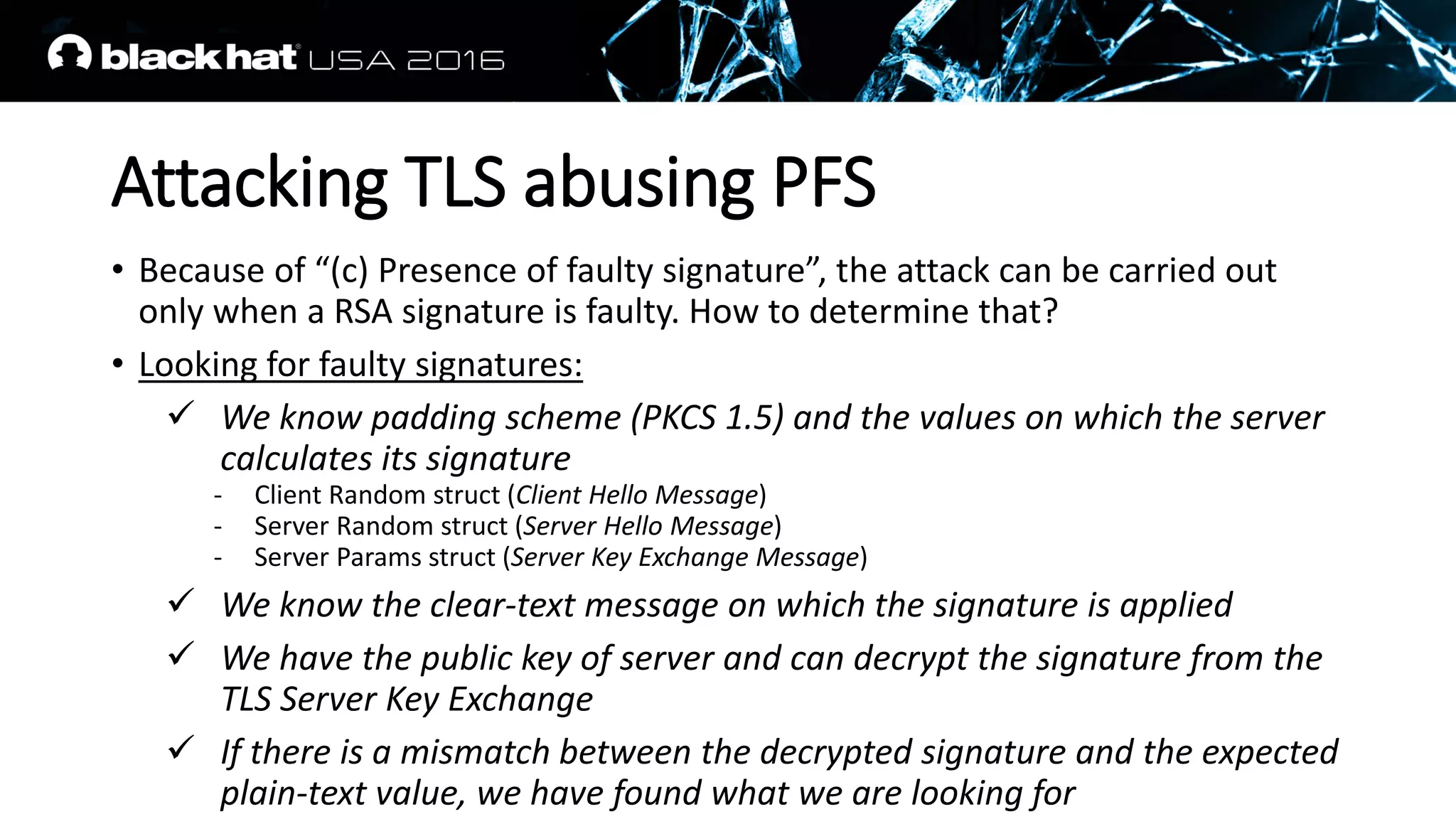 Attacking TLS abusing PFS
• Because of “(c) Presence of faulty signature”, the attack can be carried out
only when a RSA signature is faulty. How to determine that?
• Looking for faulty signatures:
 We know padding scheme (PKCS 1.5) and the values on which the server
calculates its signature
- Client Random struct (Client Hello Message)
- Server Random struct (Server Hello Message)
- Server Params struct (Server Key Exchange Message)
 We know the clear-text message on which the signature is applied
 We have the public key of server and can decrypt the signature from the
TLS Server Key Exchange
 If there is a mismatch between the decrypted signature and the expected
plain-text value, we have found what we are looking for
 