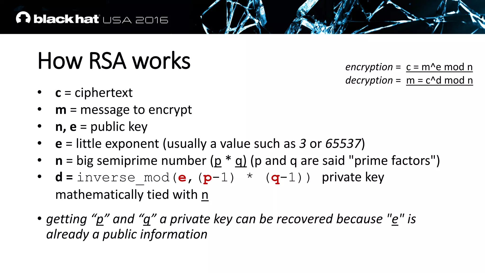 How RSA works
• c = ciphertext
• m = message to encrypt
• n, e = public key
• e = little exponent (usually a value such as 3 or 65537)
• n = big semiprime number (p * q) (p and q are said "prime factors")
• d = inverse_mod(e,(p-1) * (q-1)) private key
mathematically tied with n
• getting “p” and “q” a private key can be recovered because "e" is
already a public information
encryption = c = m^e mod n
decryption = m = c^d mod n
 