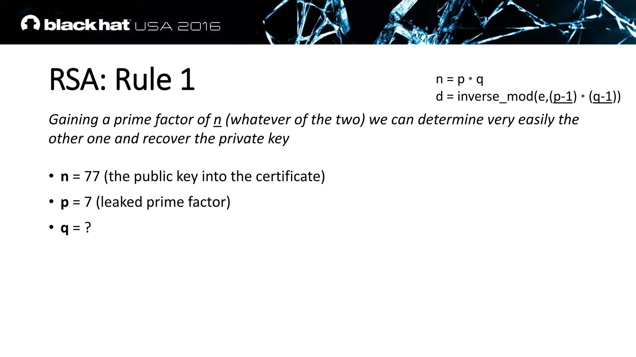 RSA: Rule 1
Gaining a prime factor of n (whatever of the two) we can determine very easily the
other one and recover the private key
• n = 77 (the public key into the certificate)
• p = 7 (leaked prime factor)
• q = ?
n = p * q
d = inverse_mod(e,(p-1) * (q-1))
 