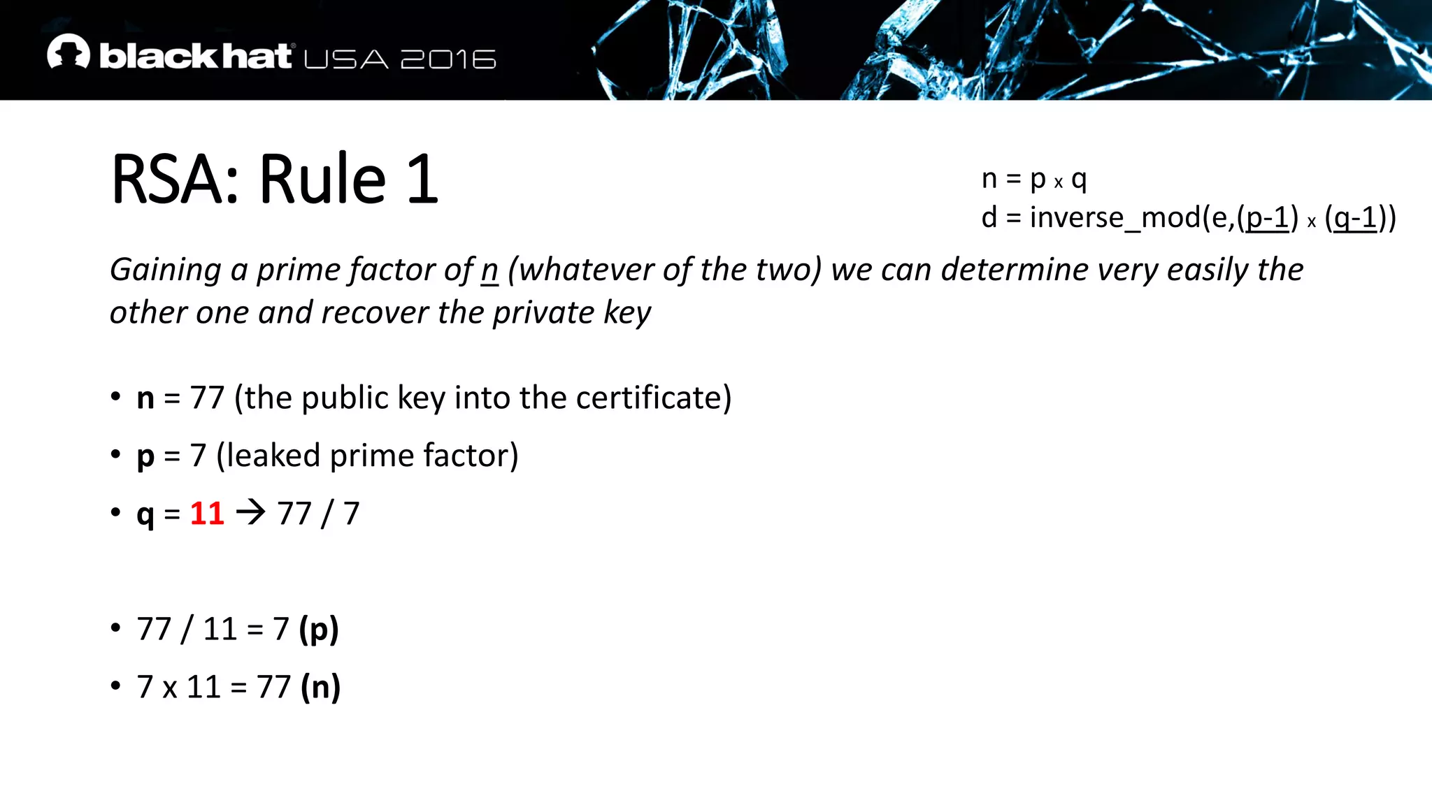 RSA: Rule 1
Gaining a prime factor of n (whatever of the two) we can determine very easily the
other one and recover the private key
• n = 77 (the public key into the certificate)
• p = 7 (leaked prime factor)
• q = 11  77 / 7
• 77 / 11 = 7 (p)
• 7 x 11 = 77 (n)
n = p x q
d = inverse_mod(e,(p-1) x (q-1))
 