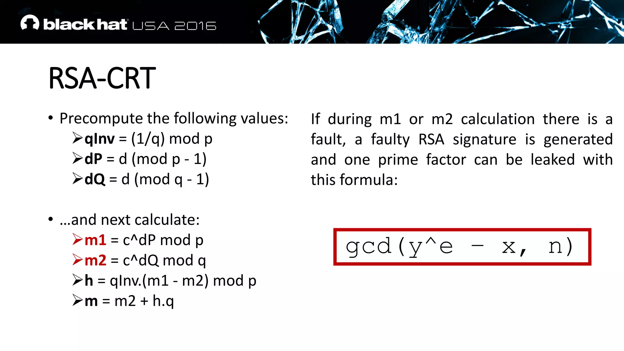 RSA-CRT
• Precompute the following values:
qInv = (1/q) mod p
dP = d (mod p - 1)
dQ = d (mod q - 1)
• …and next calculate:
m1 = c^dP mod p
m2 = c^dQ mod q
h = qInv.(m1 - m2) mod p
m = m2 + h.q
If during m1 or m2 calculation there is a
fault, a faulty RSA signature is generated
and one prime factor can be leaked with
this formula:
gcd(y^e – x, n)
 