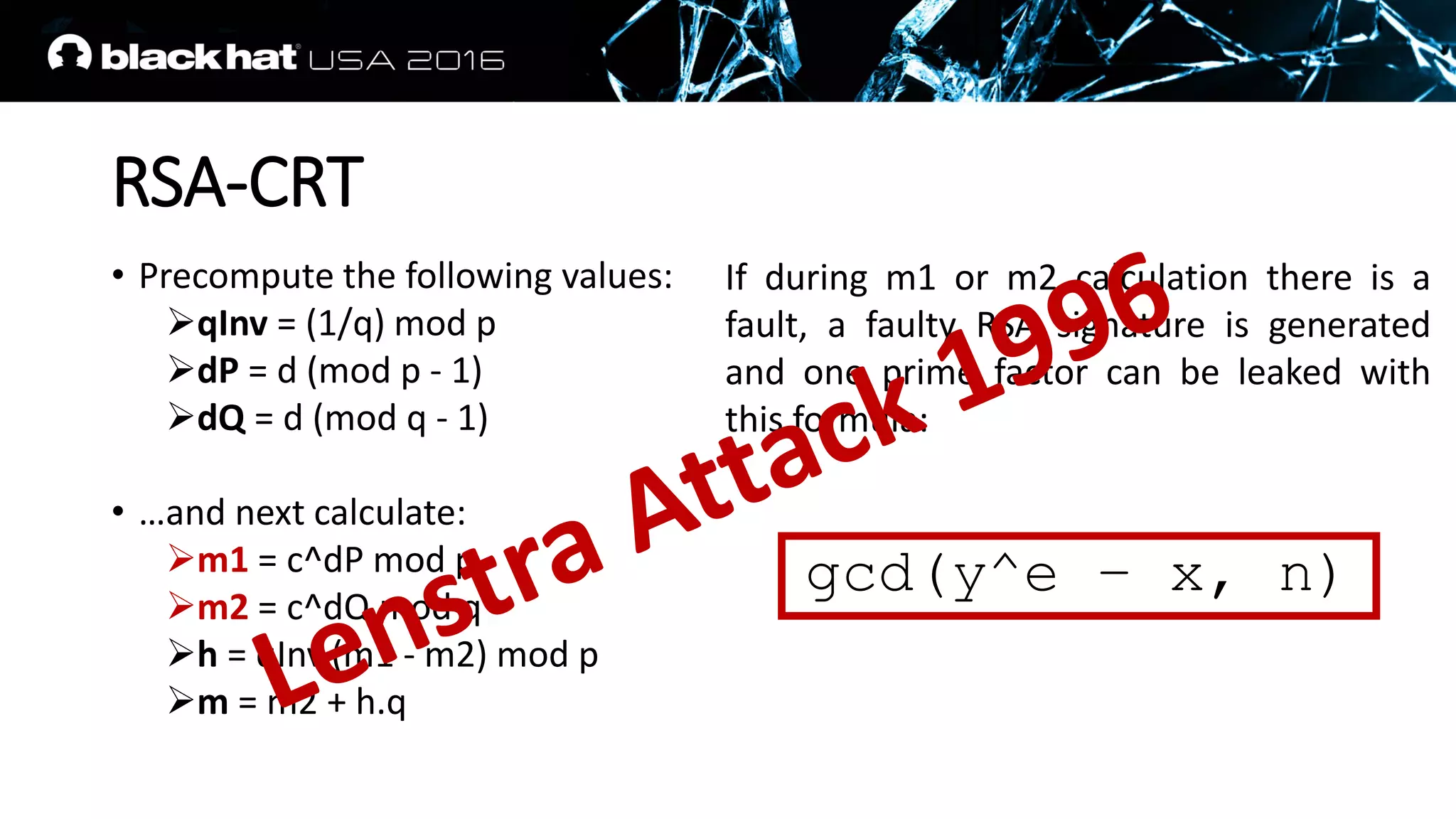 RSA-CRT
• Precompute the following values:
qInv = (1/q) mod p
dP = d (mod p - 1)
dQ = d (mod q - 1)
• …and next calculate:
m1 = c^dP mod p
m2 = c^dQ mod q
h = qInv.(m1 - m2) mod p
m = m2 + h.q
If during m1 or m2 calculation there is a
fault, a faulty RSA signature is generated
and one prime factor can be leaked with
this formula:
gcd(y^e – x, n)
 