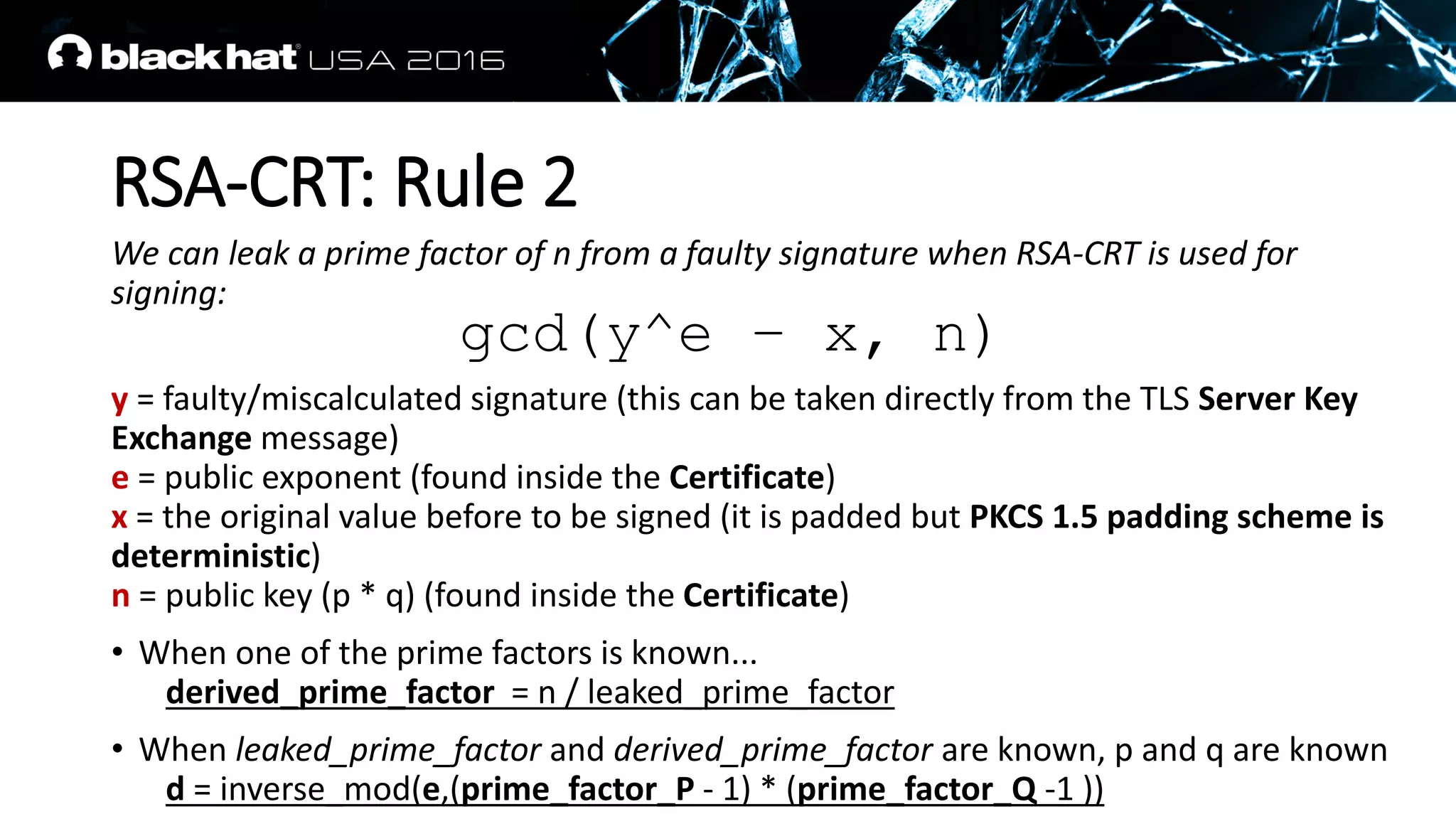 RSA-CRT: Rule 2
We can leak a prime factor of n from a faulty signature when RSA-CRT is used for
signing:
y = faulty/miscalculated signature (this can be taken directly from the TLS Server Key
Exchange message)
e = public exponent (found inside the Certificate)
x = the original value before to be signed (it is padded but PKCS 1.5 padding scheme is
deterministic)
n = public key (p * q) (found inside the Certificate)
• When one of the prime factors is known...
derived_prime_factor = n / leaked_prime_factor
• When leaked_prime_factor and derived_prime_factor are known, p and q are known
d = inverse_mod(e,(prime_factor_P - 1) * (prime_factor_Q -1 ))
gcd(y^e – x, n)
 