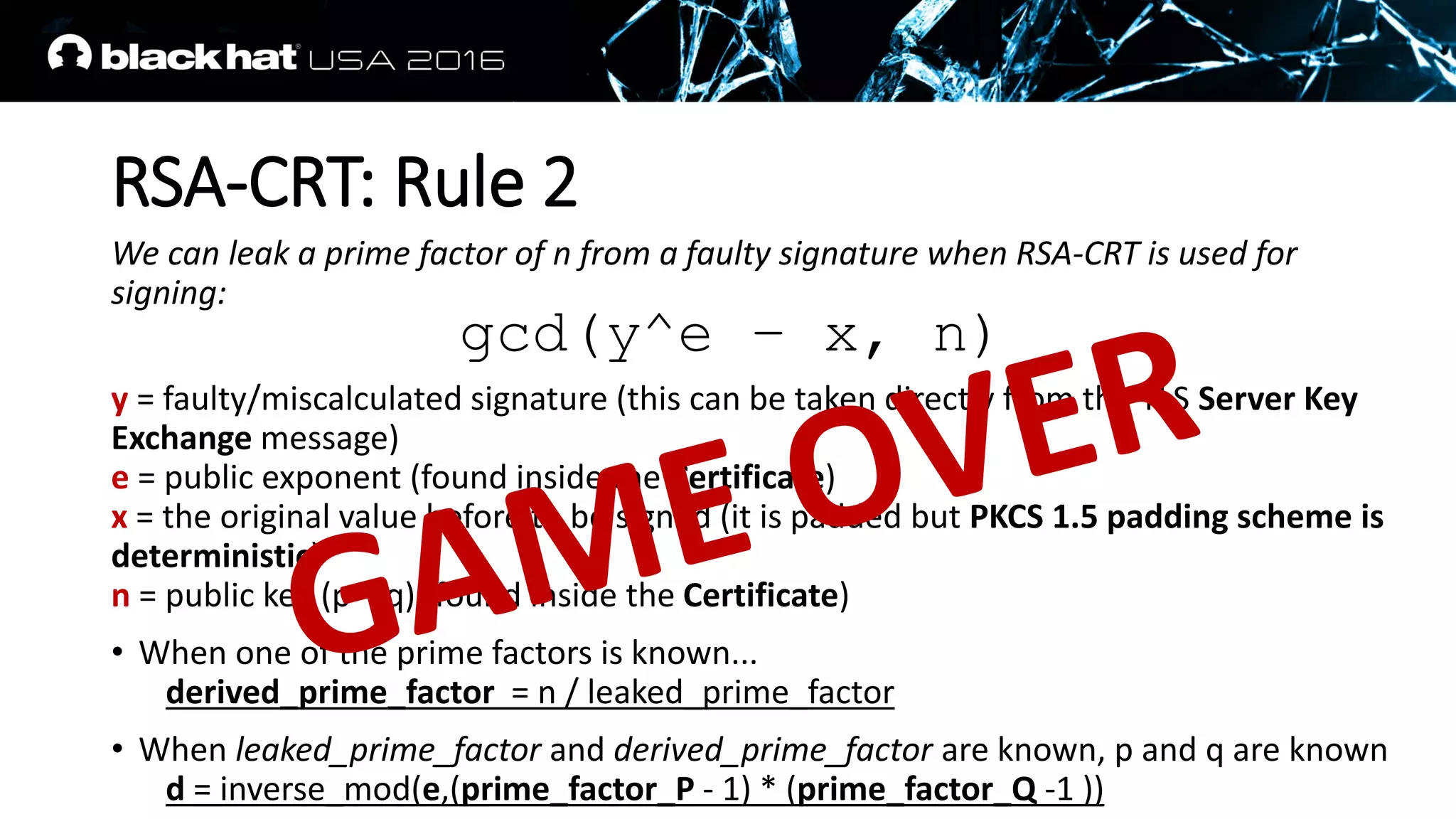 RSA-CRT: Rule 2
We can leak a prime factor of n from a faulty signature when RSA-CRT is used for
signing:
y = faulty/miscalculated signature (this can be taken directly from the TLS Server Key
Exchange message)
e = public exponent (found inside the Certificate)
x = the original value before to be signed (it is padded but PKCS 1.5 padding scheme is
deterministic)
n = public key (p * q) (found inside the Certificate)
• When one of the prime factors is known...
derived_prime_factor = n / leaked_prime_factor
• When leaked_prime_factor and derived_prime_factor are known, p and q are known
d = inverse_mod(e,(prime_factor_P - 1) * (prime_factor_Q -1 ))
gcd(y^e – x, n)
 