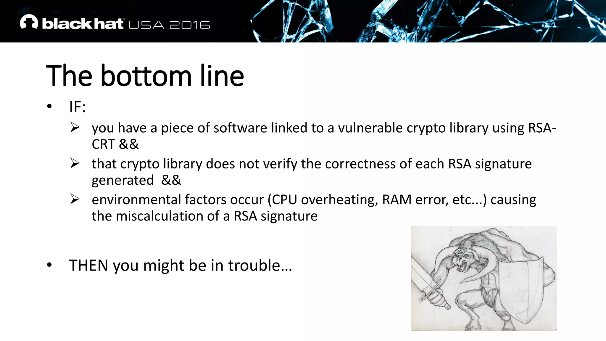 The bottom line
• IF:
 you have a piece of software linked to a vulnerable crypto library using RSA-
CRT &&
 that crypto library does not verify the correctness of each RSA signature
generated &&
 environmental factors occur (CPU overheating, RAM error, etc...) causing
the miscalculation of a RSA signature
• THEN you might be in trouble…
 