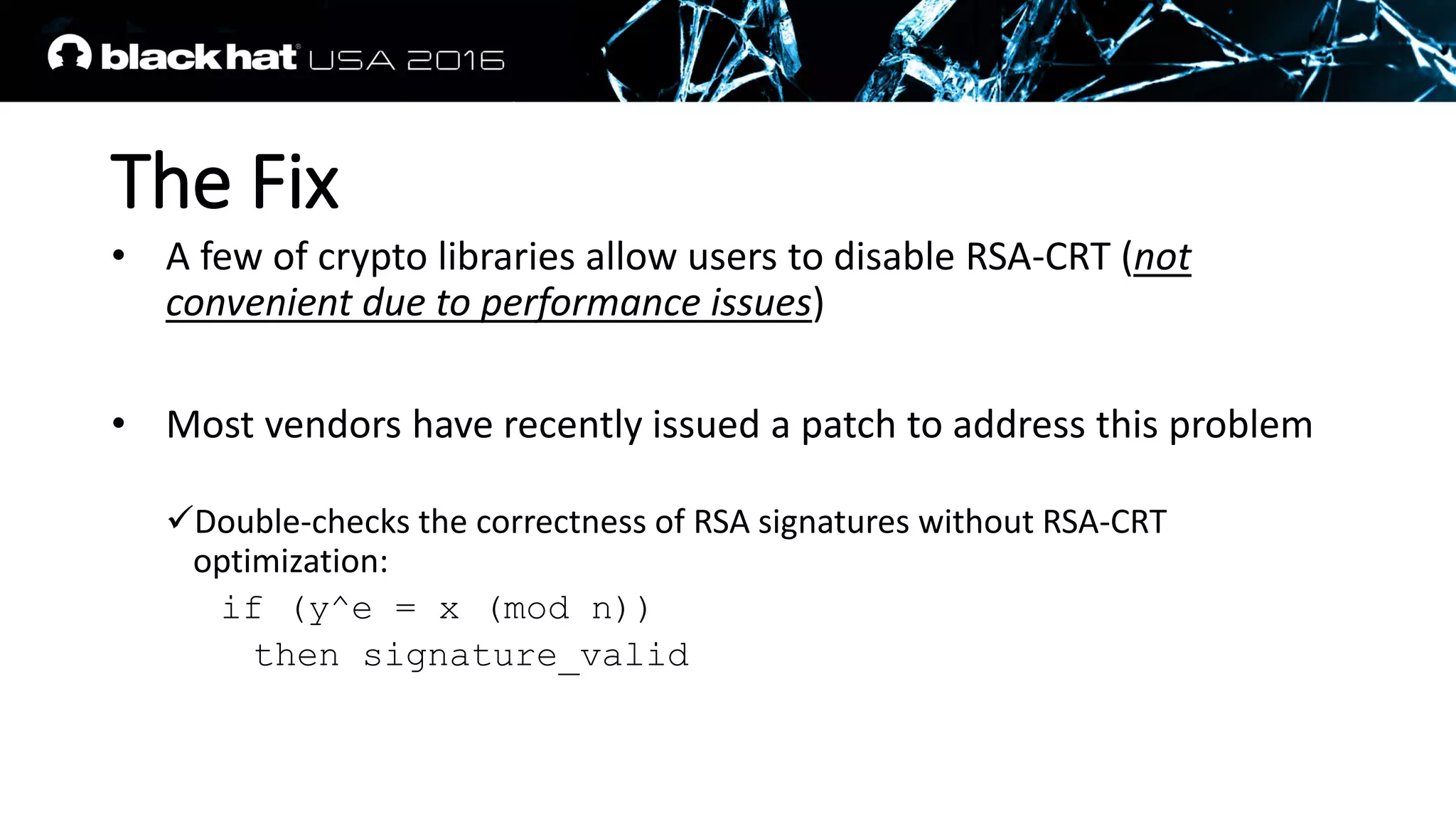 The Fix
• A few of crypto libraries allow users to disable RSA-CRT (not
convenient due to performance issues)
• Most vendors have recently issued a patch to address this problem
Double-checks the correctness of RSA signatures without RSA-CRT
optimization:
if (y^e = x (mod n))
then signature_valid
 