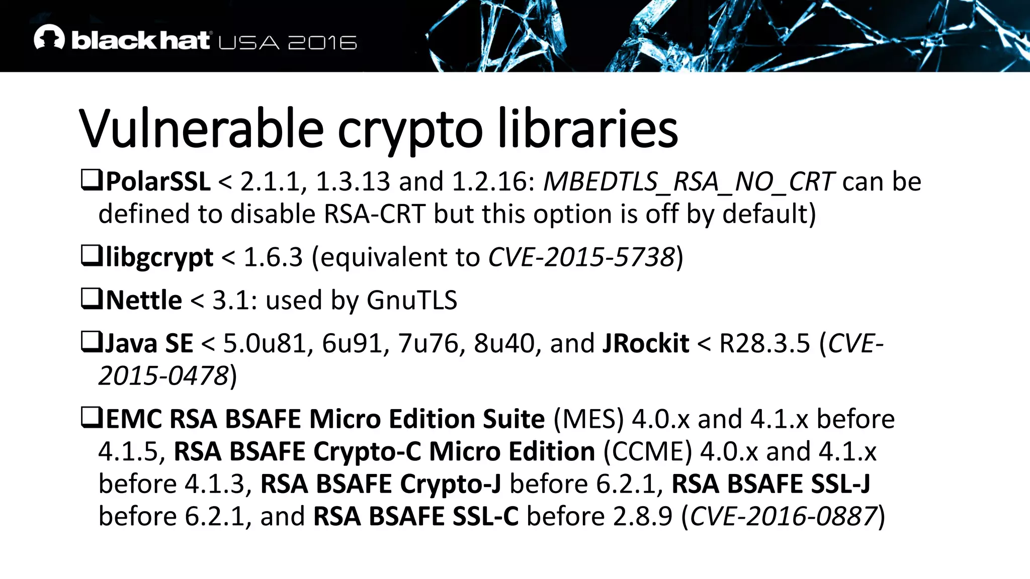 Vulnerable crypto libraries
PolarSSL < 2.1.1, 1.3.13 and 1.2.16: MBEDTLS_RSA_NO_CRT can be
defined to disable RSA-CRT but this option is off by default)
libgcrypt < 1.6.3 (equivalent to CVE-2015-5738)
Nettle < 3.1: used by GnuTLS
Java SE < 5.0u81, 6u91, 7u76, 8u40, and JRockit < R28.3.5 (CVE-
2015-0478)
EMC RSA BSAFE Micro Edition Suite (MES) 4.0.x and 4.1.x before
4.1.5, RSA BSAFE Crypto-C Micro Edition (CCME) 4.0.x and 4.1.x
before 4.1.3, RSA BSAFE Crypto-J before 6.2.1, RSA BSAFE SSL-J
before 6.2.1, and RSA BSAFE SSL-C before 2.8.9 (CVE-2016-0887)
 
