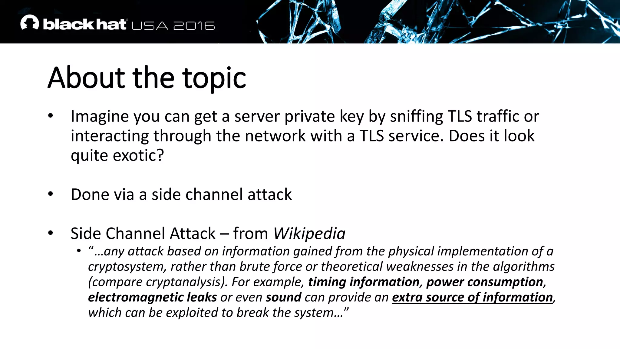 About the topic
• Imagine you can get a server private key by sniffing TLS traffic or
interacting through the network with a TLS service. Does it look
quite exotic?
• Done via a side channel attack
• Side Channel Attack – from Wikipedia
• “…any attack based on information gained from the physical implementation of a
cryptosystem, rather than brute force or theoretical weaknesses in the algorithms
(compare cryptanalysis). For example, timing information, power consumption,
electromagnetic leaks or even sound can provide an extra source of information,
which can be exploited to break the system…”
 